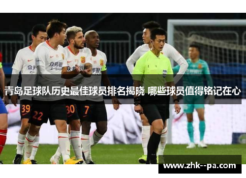 青岛足球队历史最佳球员排名揭晓 哪些球员值得铭记在心