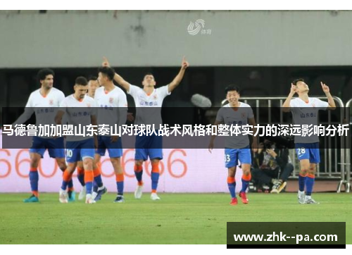 马德鲁加加盟山东泰山对球队战术风格和整体实力的深远影响分析