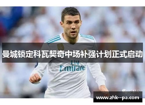 曼城锁定科瓦契奇中场补强计划正式启动 曼城锁定科瓦契奇中场补强计划正式启动