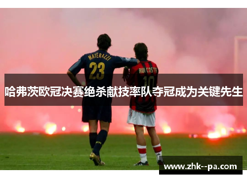 哈弗茨欧冠决赛绝杀献技率队夺冠成为关键先生 哈弗茨欧冠决赛绝杀献技率队夺冠成为关键先生