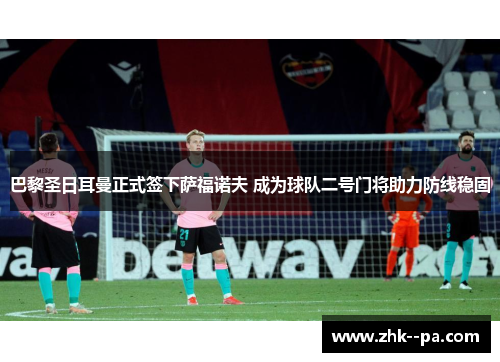 巴黎圣日耳曼正式签下萨福诺夫 成为球队二号门将助力防线稳固