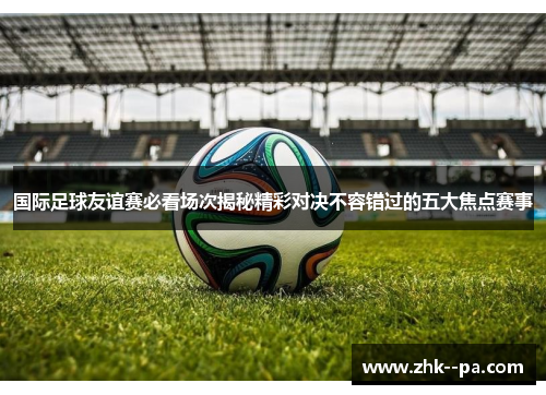 国际足球友谊赛必看场次揭秘精彩对决不容错过的五大焦点赛事